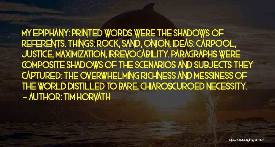 Tim Horvath Quotes: My Epiphany: Printed Words Were The Shadows Of Referents. Things: Rock, Sand, Onion. Ideas: Carpool, Justice, Maximization, Irrevocability. Paragraphs Were