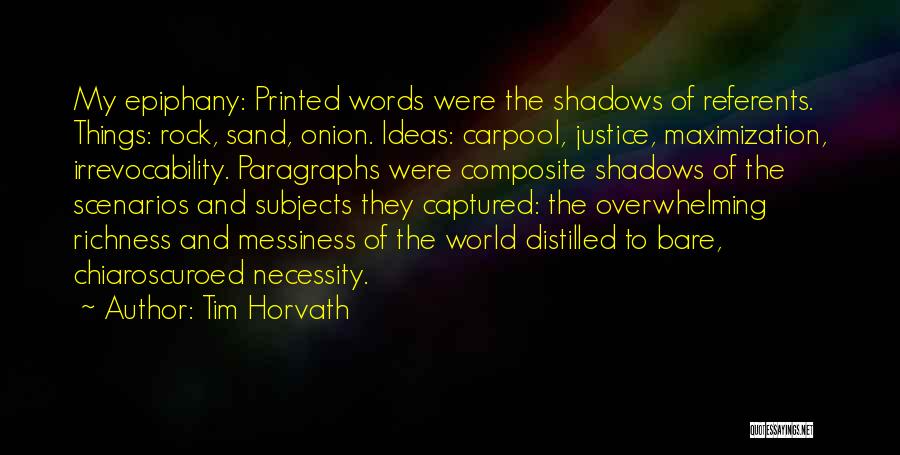 Tim Horvath Quotes: My Epiphany: Printed Words Were The Shadows Of Referents. Things: Rock, Sand, Onion. Ideas: Carpool, Justice, Maximization, Irrevocability. Paragraphs Were