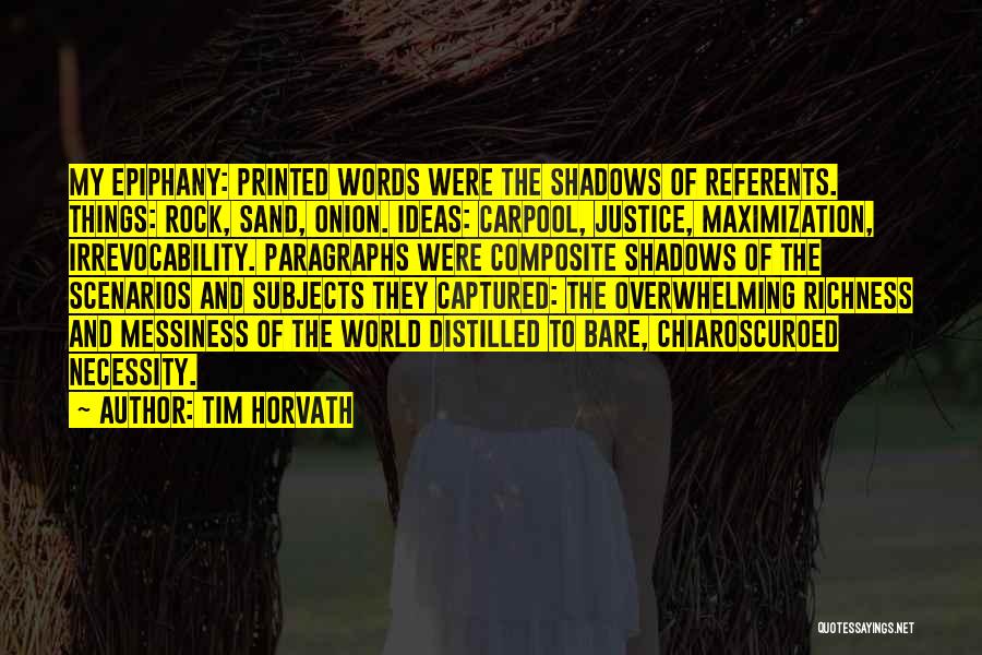 Tim Horvath Quotes: My Epiphany: Printed Words Were The Shadows Of Referents. Things: Rock, Sand, Onion. Ideas: Carpool, Justice, Maximization, Irrevocability. Paragraphs Were