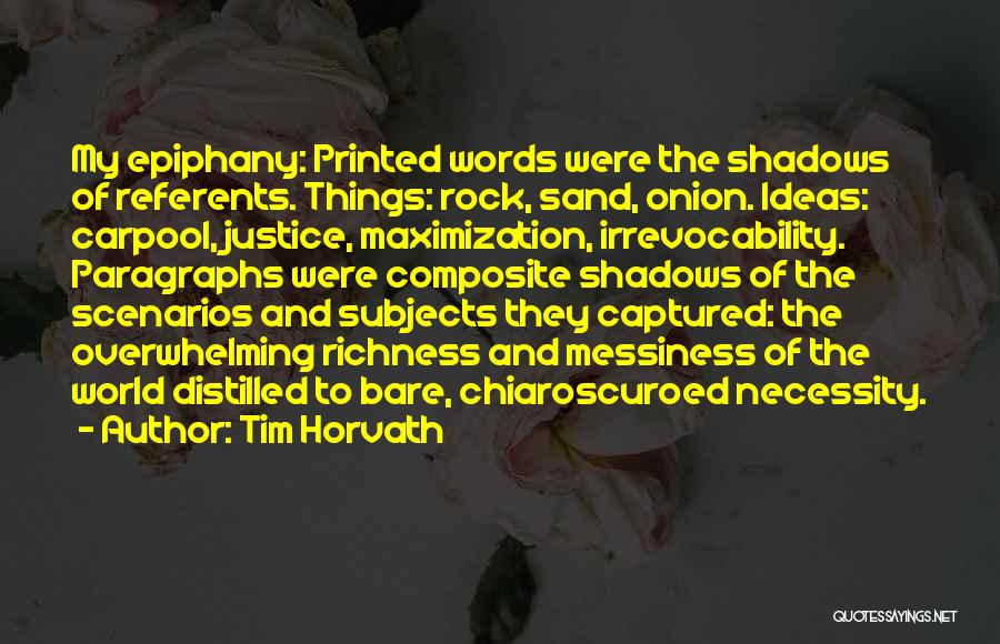 Tim Horvath Quotes: My Epiphany: Printed Words Were The Shadows Of Referents. Things: Rock, Sand, Onion. Ideas: Carpool, Justice, Maximization, Irrevocability. Paragraphs Were