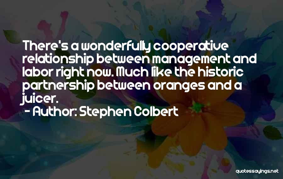 Stephen Colbert Quotes: There's A Wonderfully Cooperative Relationship Between Management And Labor Right Now. Much Like The Historic Partnership Between Oranges And A