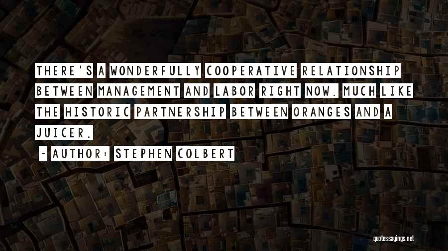 Stephen Colbert Quotes: There's A Wonderfully Cooperative Relationship Between Management And Labor Right Now. Much Like The Historic Partnership Between Oranges And A