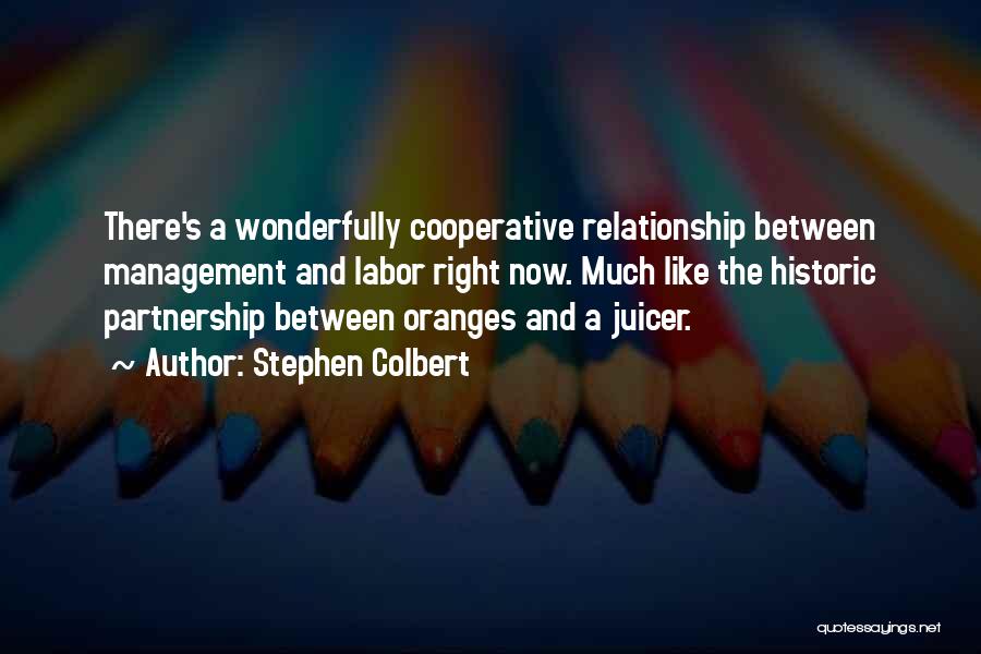 Stephen Colbert Quotes: There's A Wonderfully Cooperative Relationship Between Management And Labor Right Now. Much Like The Historic Partnership Between Oranges And A