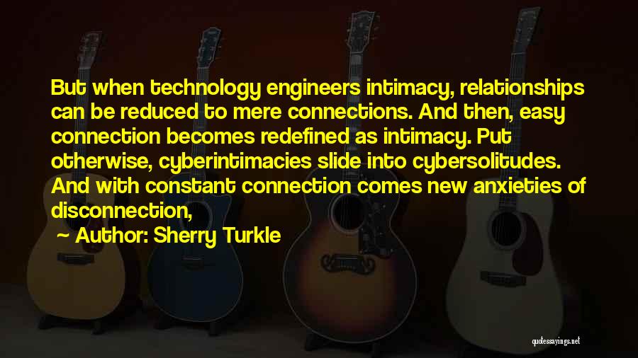 Sherry Turkle Quotes: But When Technology Engineers Intimacy, Relationships Can Be Reduced To Mere Connections. And Then, Easy Connection Becomes Redefined As Intimacy.