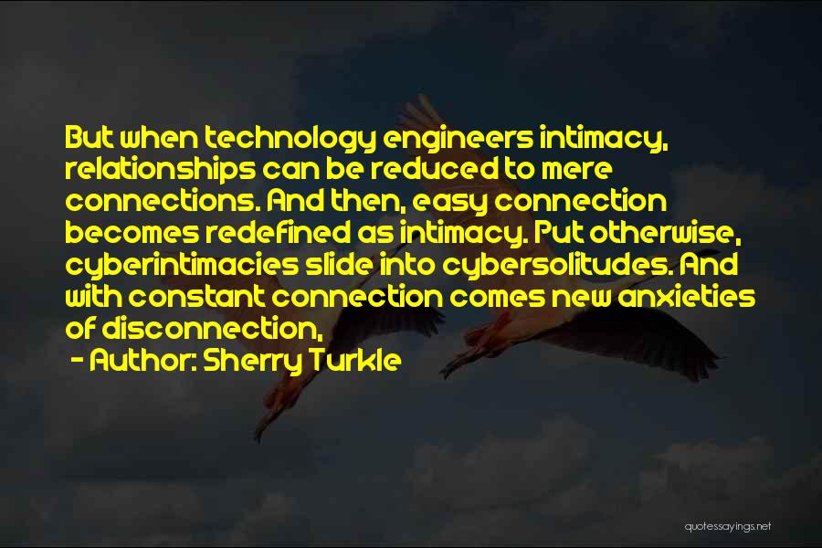 Sherry Turkle Quotes: But When Technology Engineers Intimacy, Relationships Can Be Reduced To Mere Connections. And Then, Easy Connection Becomes Redefined As Intimacy.