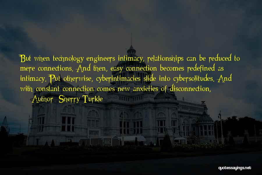 Sherry Turkle Quotes: But When Technology Engineers Intimacy, Relationships Can Be Reduced To Mere Connections. And Then, Easy Connection Becomes Redefined As Intimacy.