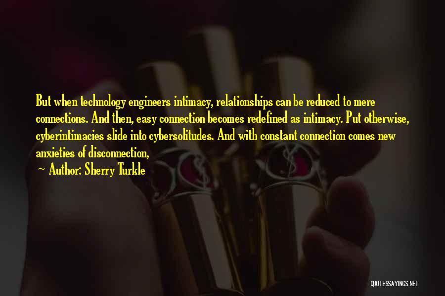 Sherry Turkle Quotes: But When Technology Engineers Intimacy, Relationships Can Be Reduced To Mere Connections. And Then, Easy Connection Becomes Redefined As Intimacy.