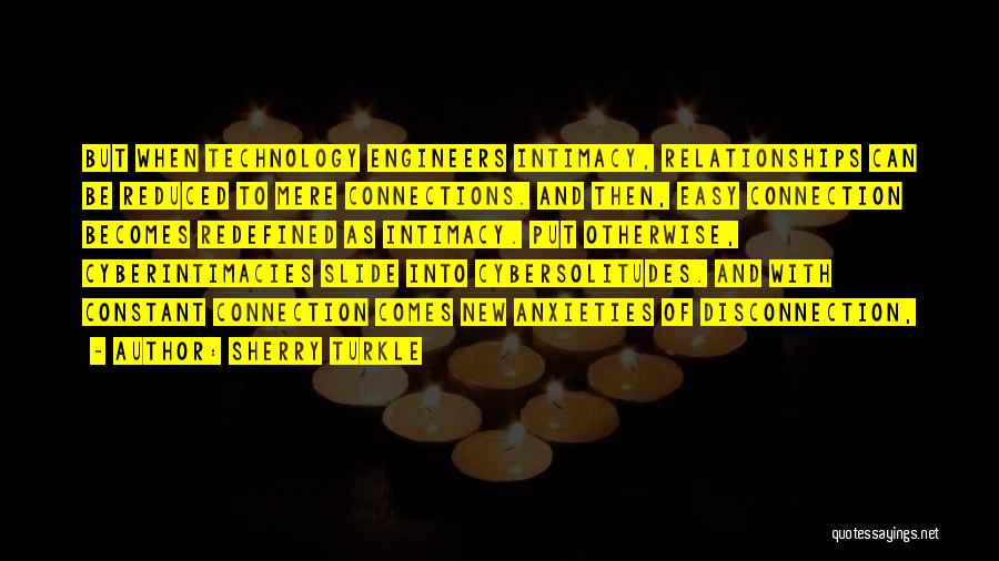 Sherry Turkle Quotes: But When Technology Engineers Intimacy, Relationships Can Be Reduced To Mere Connections. And Then, Easy Connection Becomes Redefined As Intimacy.