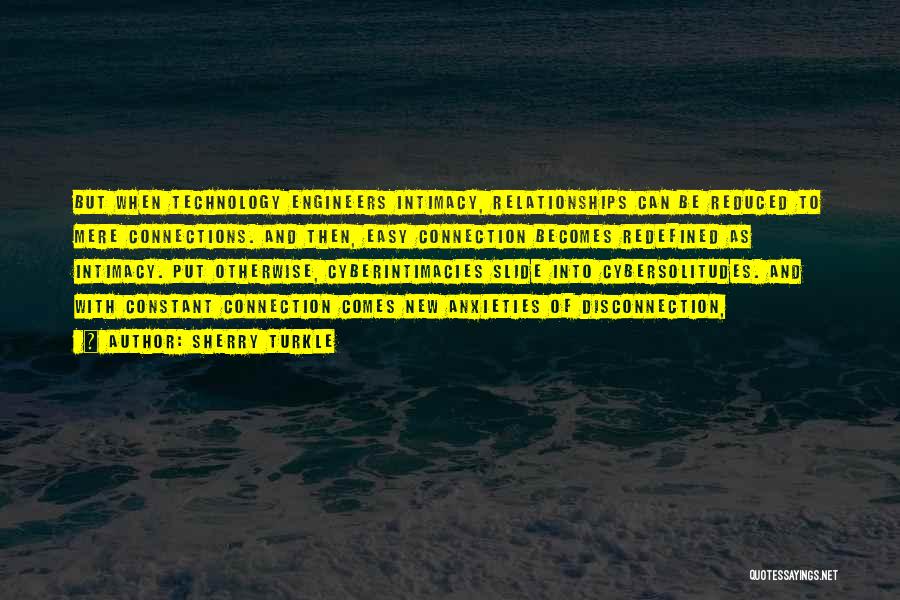 Sherry Turkle Quotes: But When Technology Engineers Intimacy, Relationships Can Be Reduced To Mere Connections. And Then, Easy Connection Becomes Redefined As Intimacy.