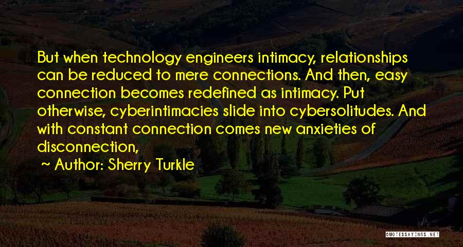 Sherry Turkle Quotes: But When Technology Engineers Intimacy, Relationships Can Be Reduced To Mere Connections. And Then, Easy Connection Becomes Redefined As Intimacy.