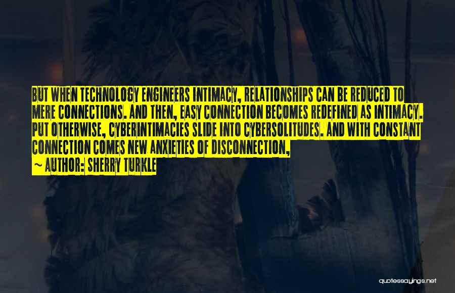 Sherry Turkle Quotes: But When Technology Engineers Intimacy, Relationships Can Be Reduced To Mere Connections. And Then, Easy Connection Becomes Redefined As Intimacy.