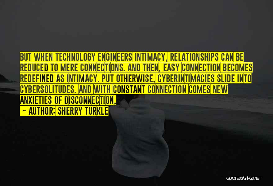 Sherry Turkle Quotes: But When Technology Engineers Intimacy, Relationships Can Be Reduced To Mere Connections. And Then, Easy Connection Becomes Redefined As Intimacy.