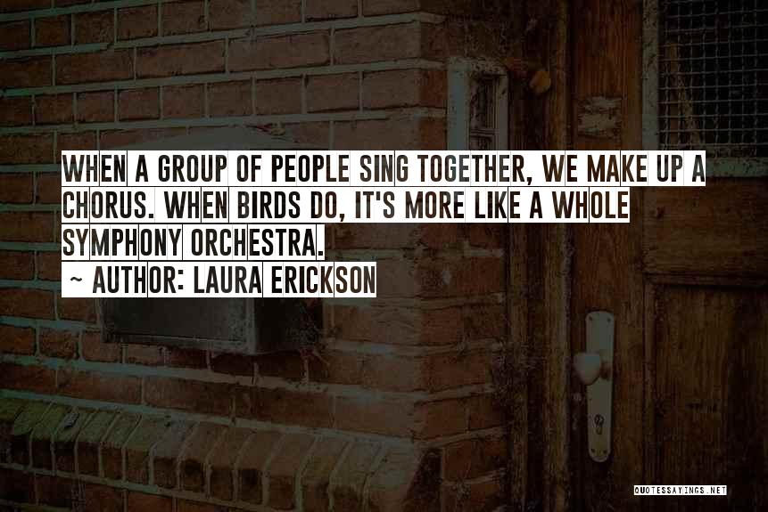 Laura Erickson Quotes: When A Group Of People Sing Together, We Make Up A Chorus. When Birds Do, It's More Like A Whole