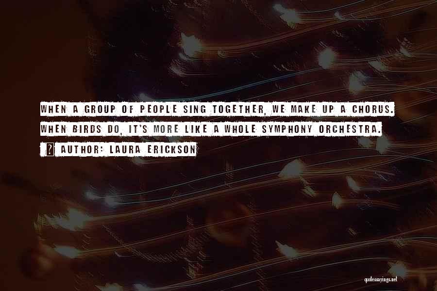 Laura Erickson Quotes: When A Group Of People Sing Together, We Make Up A Chorus. When Birds Do, It's More Like A Whole