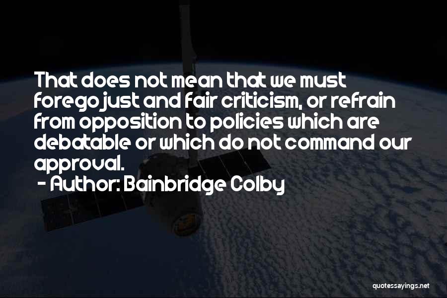 Bainbridge Colby Quotes: That Does Not Mean That We Must Forego Just And Fair Criticism, Or Refrain From Opposition To Policies Which Are