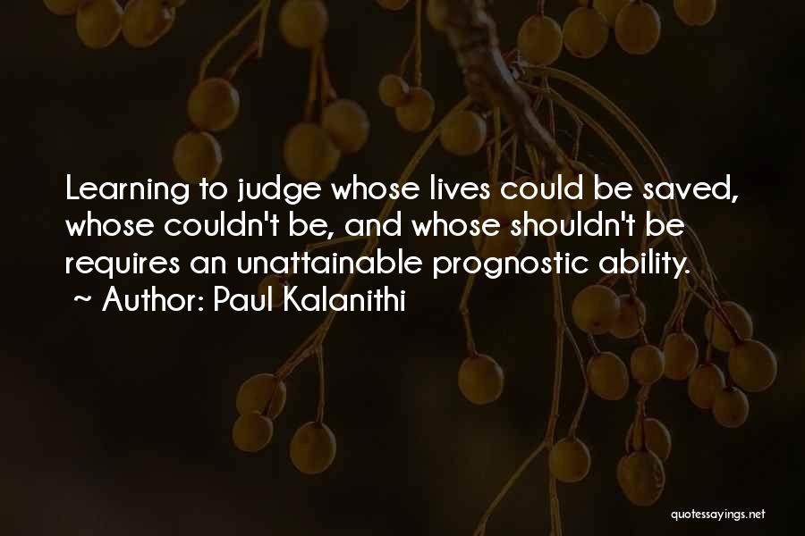 Paul Kalanithi Quotes: Learning To Judge Whose Lives Could Be Saved, Whose Couldn't Be, And Whose Shouldn't Be Requires An Unattainable Prognostic Ability.