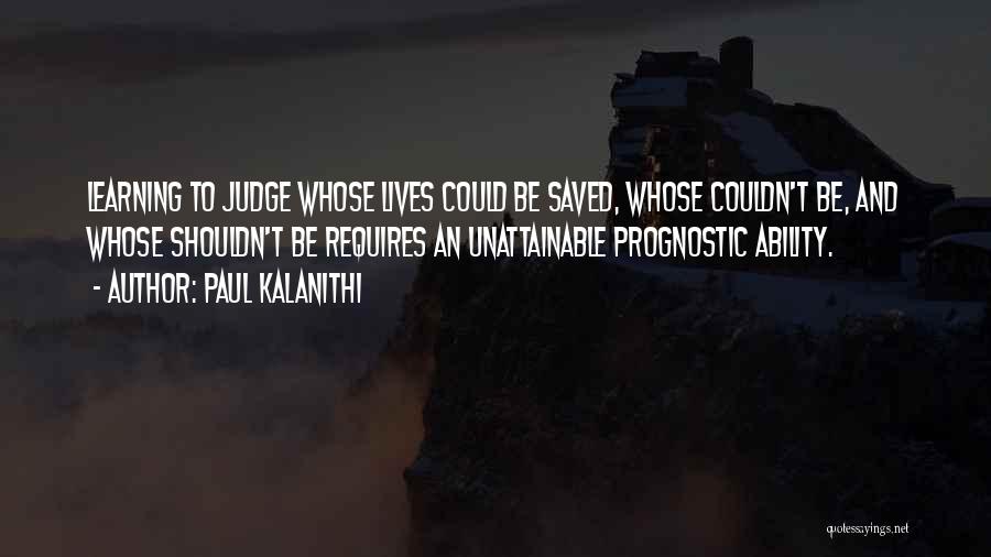 Paul Kalanithi Quotes: Learning To Judge Whose Lives Could Be Saved, Whose Couldn't Be, And Whose Shouldn't Be Requires An Unattainable Prognostic Ability.