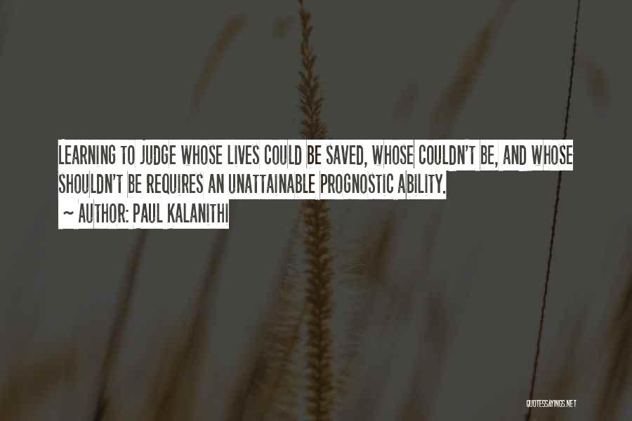 Paul Kalanithi Quotes: Learning To Judge Whose Lives Could Be Saved, Whose Couldn't Be, And Whose Shouldn't Be Requires An Unattainable Prognostic Ability.