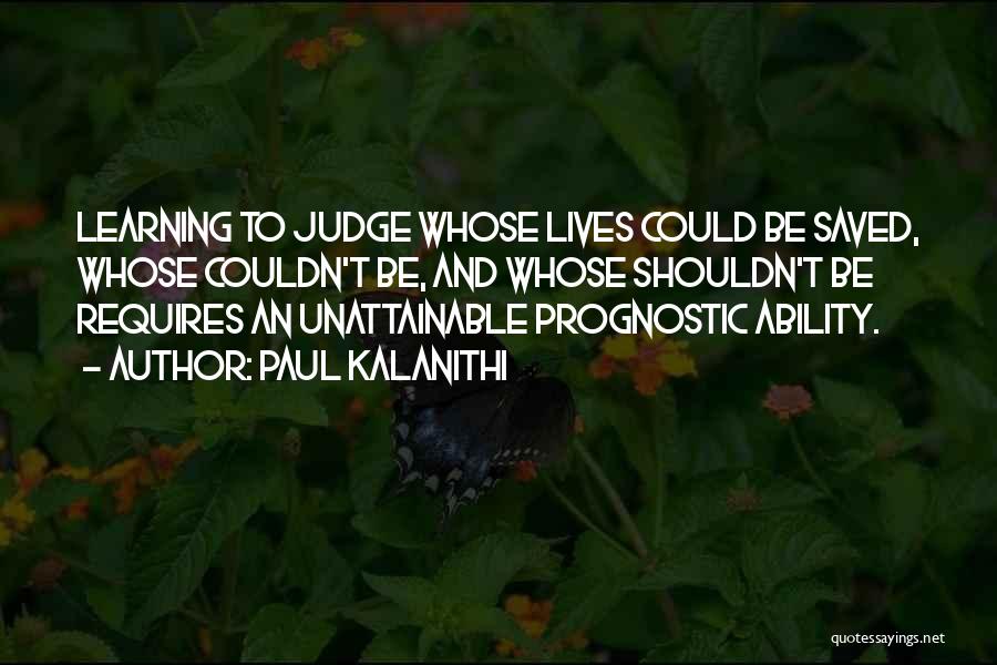 Paul Kalanithi Quotes: Learning To Judge Whose Lives Could Be Saved, Whose Couldn't Be, And Whose Shouldn't Be Requires An Unattainable Prognostic Ability.
