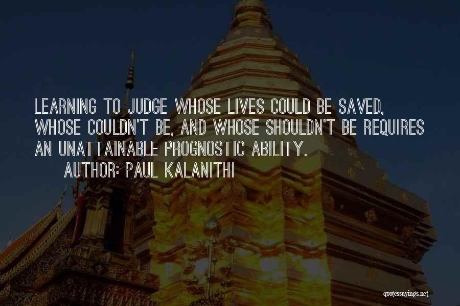 Paul Kalanithi Quotes: Learning To Judge Whose Lives Could Be Saved, Whose Couldn't Be, And Whose Shouldn't Be Requires An Unattainable Prognostic Ability.