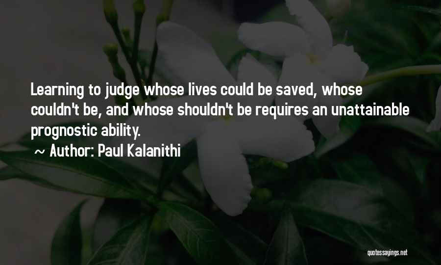 Paul Kalanithi Quotes: Learning To Judge Whose Lives Could Be Saved, Whose Couldn't Be, And Whose Shouldn't Be Requires An Unattainable Prognostic Ability.