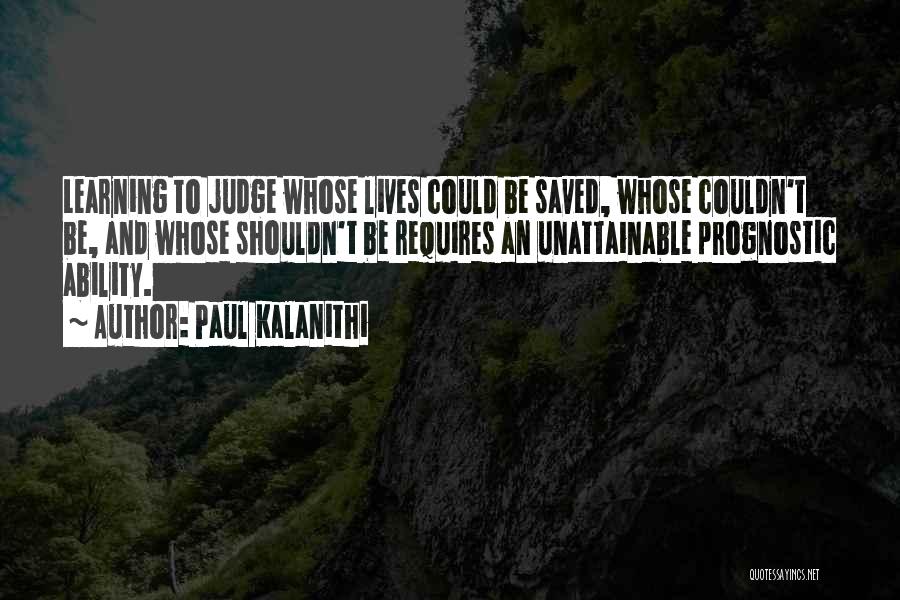 Paul Kalanithi Quotes: Learning To Judge Whose Lives Could Be Saved, Whose Couldn't Be, And Whose Shouldn't Be Requires An Unattainable Prognostic Ability.