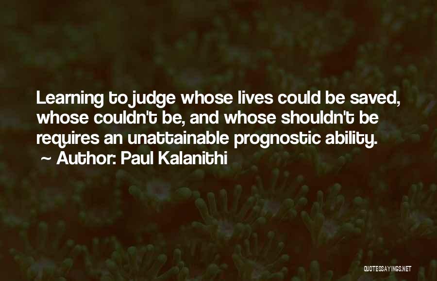 Paul Kalanithi Quotes: Learning To Judge Whose Lives Could Be Saved, Whose Couldn't Be, And Whose Shouldn't Be Requires An Unattainable Prognostic Ability.
