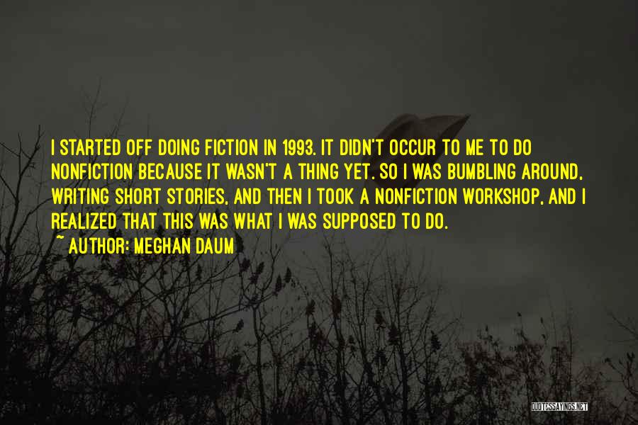 Meghan Daum Quotes: I Started Off Doing Fiction In 1993. It Didn't Occur To Me To Do Nonfiction Because It Wasn't A Thing