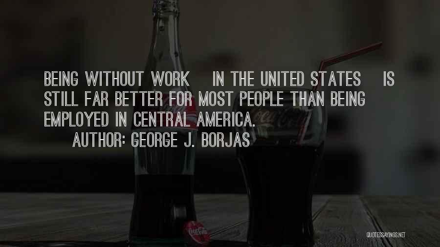 George J. Borjas Quotes: Being Without Work [in The United States] Is Still Far Better For Most People Than Being Employed In Central America.