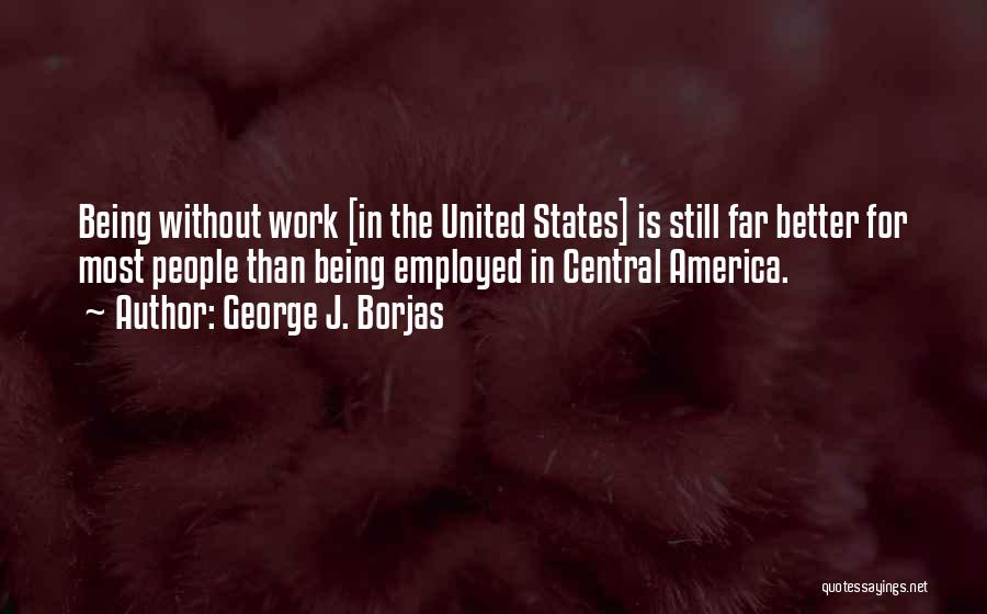 George J. Borjas Quotes: Being Without Work [in The United States] Is Still Far Better For Most People Than Being Employed In Central America.