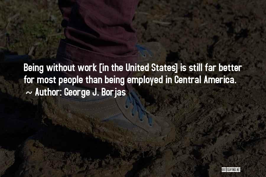 George J. Borjas Quotes: Being Without Work [in The United States] Is Still Far Better For Most People Than Being Employed In Central America.
