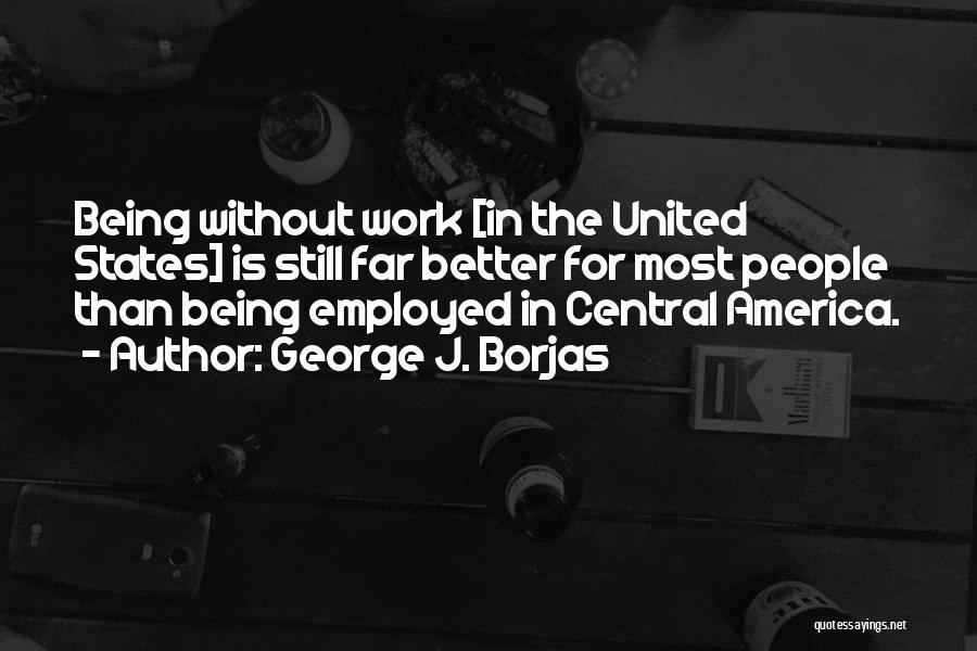 George J. Borjas Quotes: Being Without Work [in The United States] Is Still Far Better For Most People Than Being Employed In Central America.