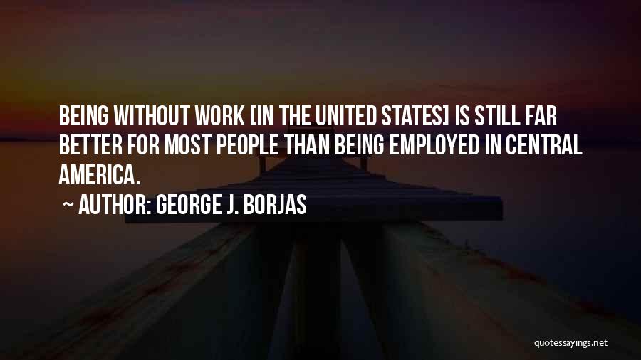 George J. Borjas Quotes: Being Without Work [in The United States] Is Still Far Better For Most People Than Being Employed In Central America.