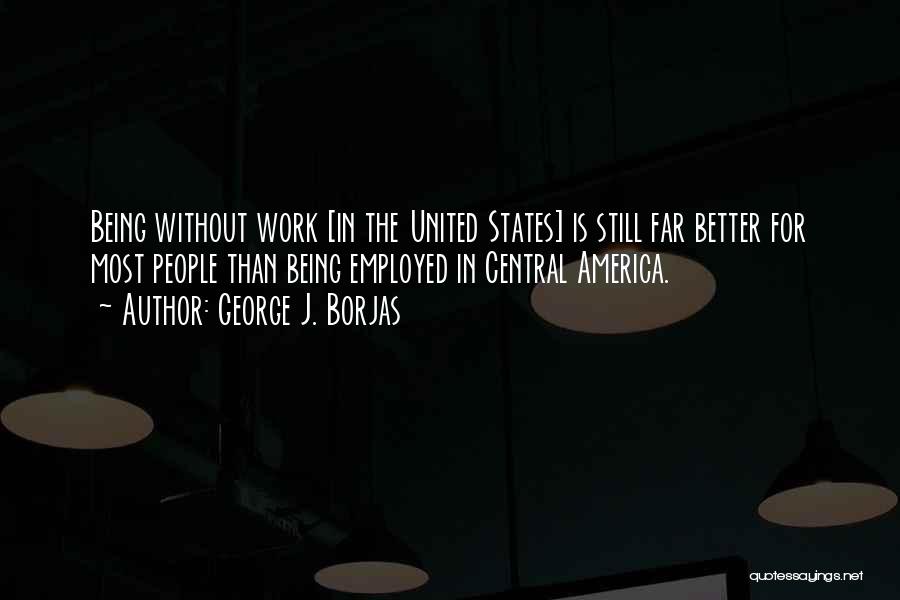 George J. Borjas Quotes: Being Without Work [in The United States] Is Still Far Better For Most People Than Being Employed In Central America.