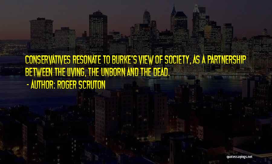 Roger Scruton Quotes: Conservatives Resonate To Burke's View Of Society, As A Partnership Between The Living, The Unborn And The Dead.
