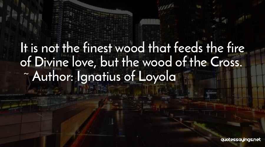 Ignatius Of Loyola Quotes: It Is Not The Finest Wood That Feeds The Fire Of Divine Love, But The Wood Of The Cross.