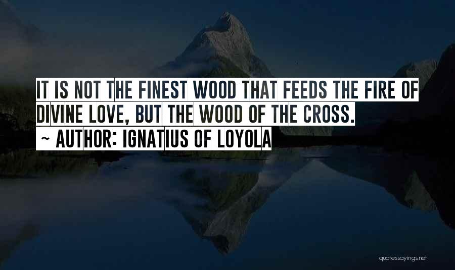 Ignatius Of Loyola Quotes: It Is Not The Finest Wood That Feeds The Fire Of Divine Love, But The Wood Of The Cross.