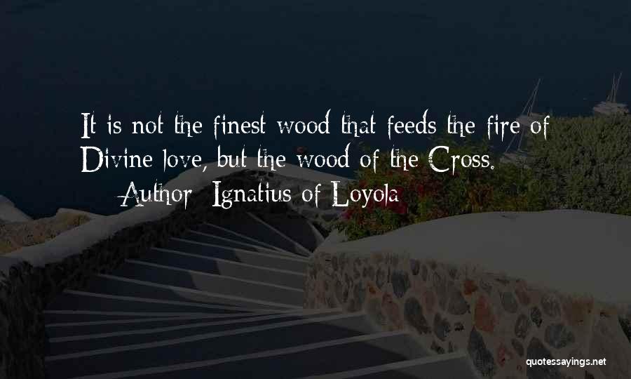 Ignatius Of Loyola Quotes: It Is Not The Finest Wood That Feeds The Fire Of Divine Love, But The Wood Of The Cross.