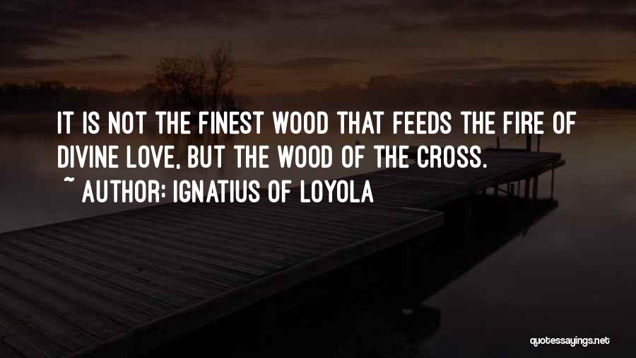 Ignatius Of Loyola Quotes: It Is Not The Finest Wood That Feeds The Fire Of Divine Love, But The Wood Of The Cross.