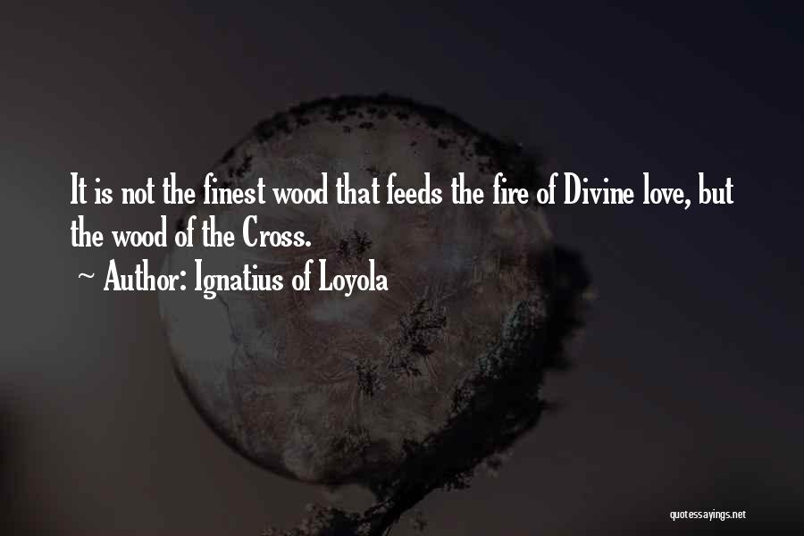 Ignatius Of Loyola Quotes: It Is Not The Finest Wood That Feeds The Fire Of Divine Love, But The Wood Of The Cross.