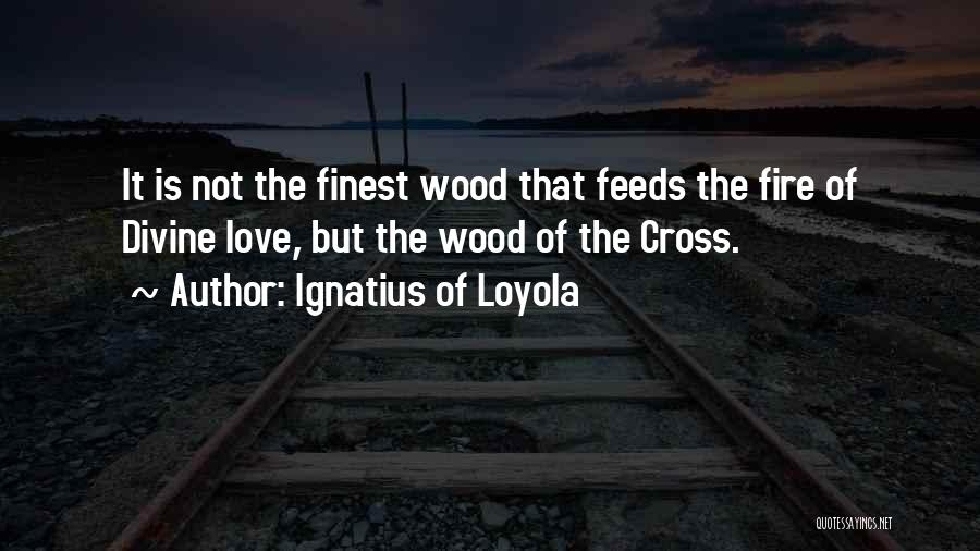 Ignatius Of Loyola Quotes: It Is Not The Finest Wood That Feeds The Fire Of Divine Love, But The Wood Of The Cross.