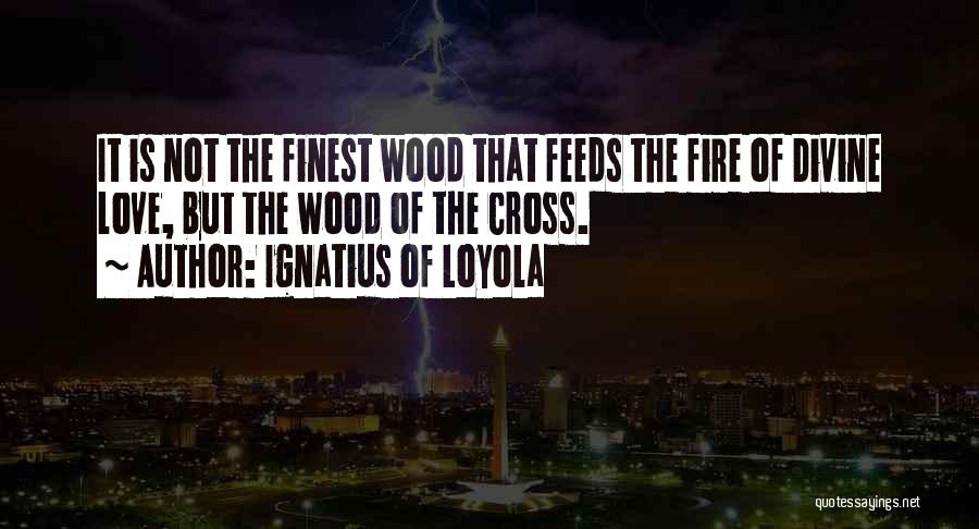 Ignatius Of Loyola Quotes: It Is Not The Finest Wood That Feeds The Fire Of Divine Love, But The Wood Of The Cross.