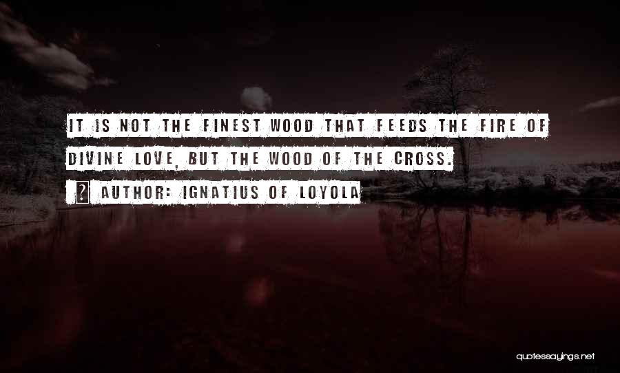 Ignatius Of Loyola Quotes: It Is Not The Finest Wood That Feeds The Fire Of Divine Love, But The Wood Of The Cross.