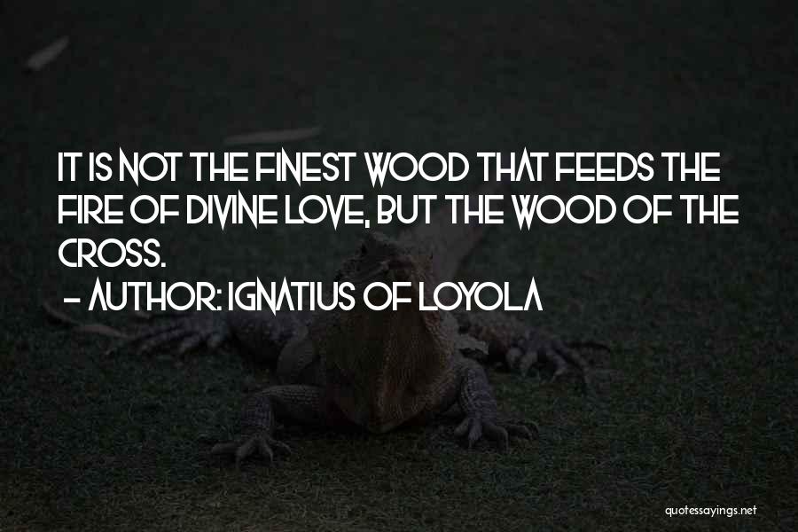 Ignatius Of Loyola Quotes: It Is Not The Finest Wood That Feeds The Fire Of Divine Love, But The Wood Of The Cross.