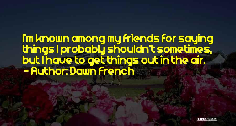 Dawn French Quotes: I'm Known Among My Friends For Saying Things I Probably Shouldn't Sometimes, But I Have To Get Things Out In