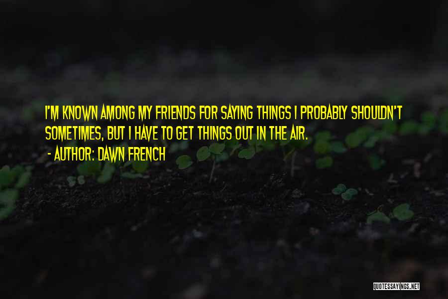 Dawn French Quotes: I'm Known Among My Friends For Saying Things I Probably Shouldn't Sometimes, But I Have To Get Things Out In