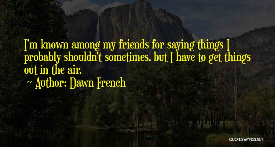 Dawn French Quotes: I'm Known Among My Friends For Saying Things I Probably Shouldn't Sometimes, But I Have To Get Things Out In