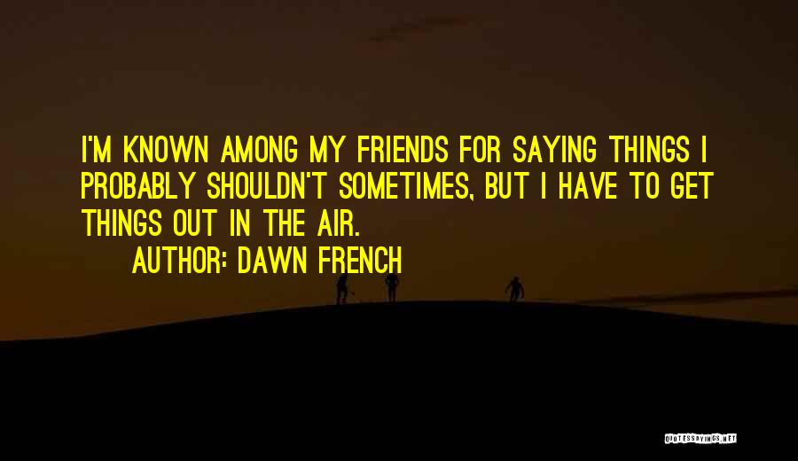 Dawn French Quotes: I'm Known Among My Friends For Saying Things I Probably Shouldn't Sometimes, But I Have To Get Things Out In