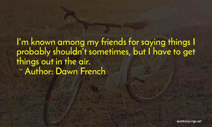 Dawn French Quotes: I'm Known Among My Friends For Saying Things I Probably Shouldn't Sometimes, But I Have To Get Things Out In