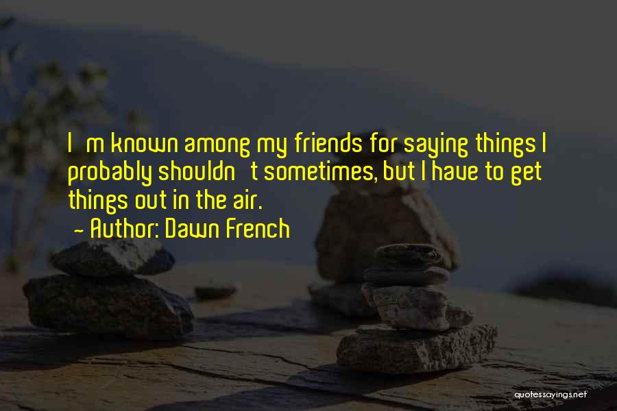 Dawn French Quotes: I'm Known Among My Friends For Saying Things I Probably Shouldn't Sometimes, But I Have To Get Things Out In